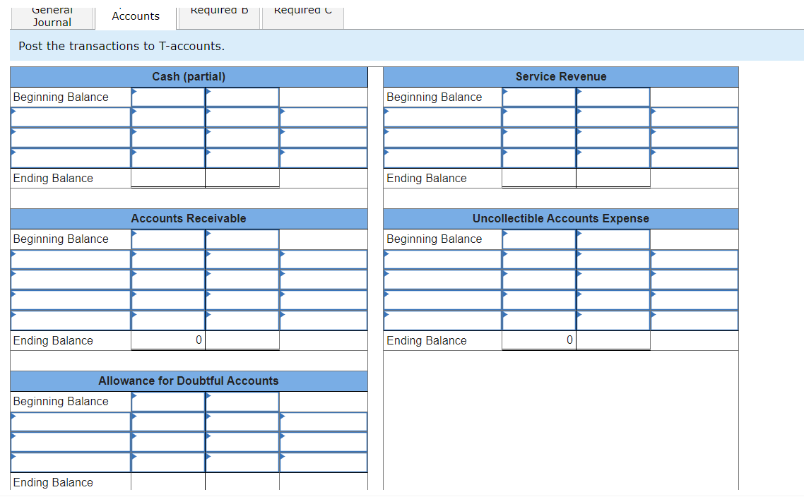 General
Journal
Accounts
Requirea b
Requirea
Post the transactions to T-accounts.
Cash (partial)
Beginning Balance
Service Revenue
Beginning Balance
Ending Balance
Ending Balance
Accounts Receivable
Uncollectible Accounts Expense
Beginning Balance
Beginning Balance
Ending Balance
0
Allowance for Doubtful Accounts
Beginning Balance
Ending Balance
Ending Balance
0