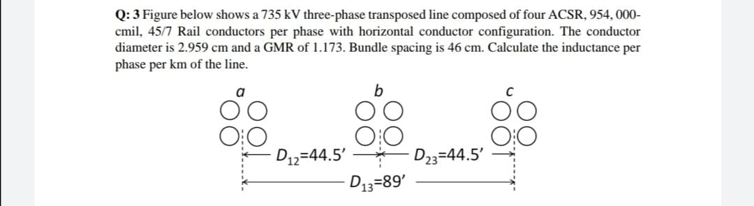 Q: 3 Figure below shows a 735 kV three-phase transposed line composed of four ACSR, 954, 000-
cmil, 45/7 Rail conductors per phase with horizontal conductor configuration. The conductor
diameter is 2.959 cm and a GMR of 1.173. Bundle spacing is 46 cm. Calculate the inductance per
phase per km of the line.
D12=44.5'
D23=44.5'
D13=89'
