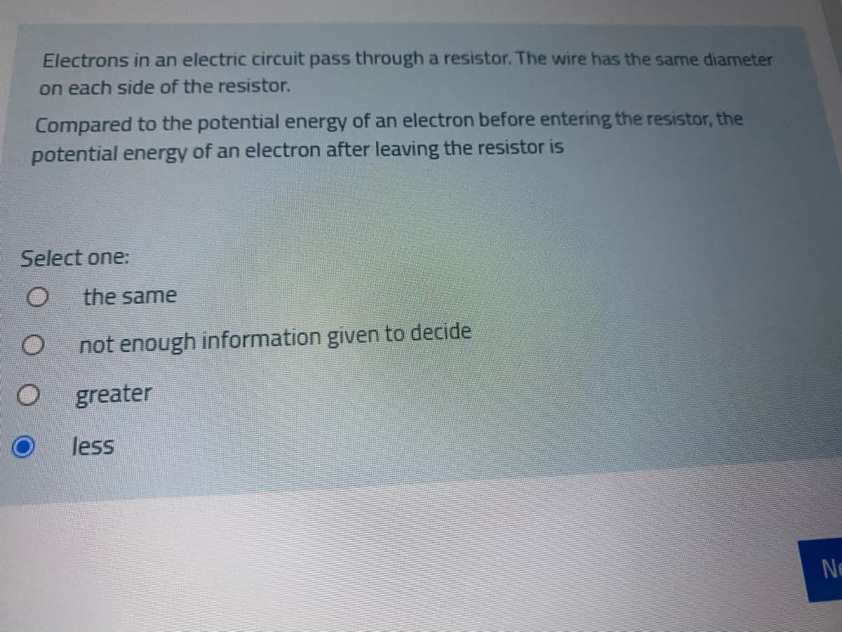 Electrons in an electric circuit pass through a resistor. The wire has the same diameter
on each side of the resistor.
Compared to the potential energy of an electron before entering the resistor, the
potential energy of an electron after leaving the resistor is
Select one:
the same
not enough information given to decide
greater
less
Ne
