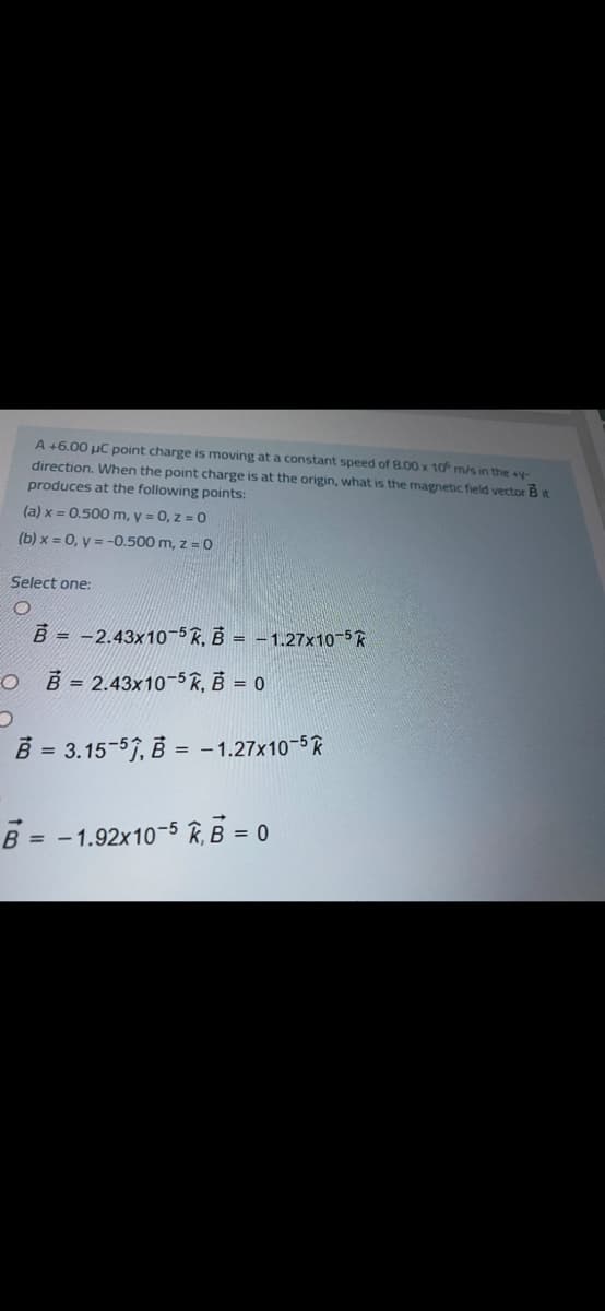 A +6.00 µC point charge is moving at a constant speed of 8.00 x 10 m/s in the y-
direction, When the point charge is at the origin, what is the magnetic field vector Bt
produces at the following points:
(a) x = 0.500m, y = 0, z = 0
(b) x = 0, y = -0.500 m, z = 0
Select one:
B = -2.43x10-5R, B = -1.27x10-5R
EO
B = 2.43x10-5 R, B = 0
B = 3.15-57, B = - 1.27x10-5R
%3D
B = -1.92x10-5 R, B = 0
