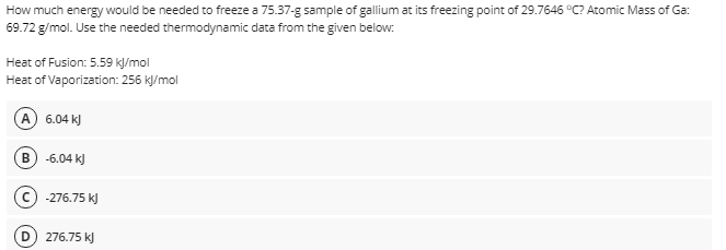 How much energy would be needed to freeze a 75.37-g sample of gallium at its freezing point of 29.7646 °C? Atomic Mass of Ga:
69.72 g/mol. Use the needed thermodynamic data from the given below:
Heat of Fusion: 5.59 kJ/mol
Heat of Vaporization: 256 k/mol
A) 6.04 kJ
B
-6.04 k)
-276.75 k)
276.75 k)
