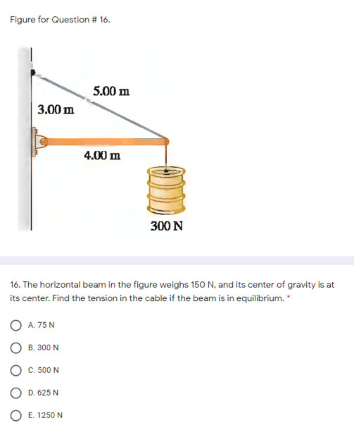 Figure for Question # 16.
5.00 m
3.00 m
4.00 m
300 N
16. The horizontal beam in the figure weighs 150 N, and its center of gravity is at
its center. Find the tension in the cable if the beam is in equilibrium. *
O A. 75 N
B. 300 N
O C. 500 N
O D. 625 N
O E. 1250 N
