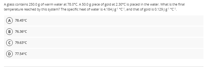 A glass contains 250.0 g of warm water at 78.0°C. A 50.0 g piece of gold at 2.30°C is placed in the water. What is the final
temperature reached by this system? The specific heat of water is 4.184) g1 °C1, and that of gold is 0.129J g1 °C1.
A
78.45°C
B
76.36°C
c) 79.63°C
D
77.54°C
