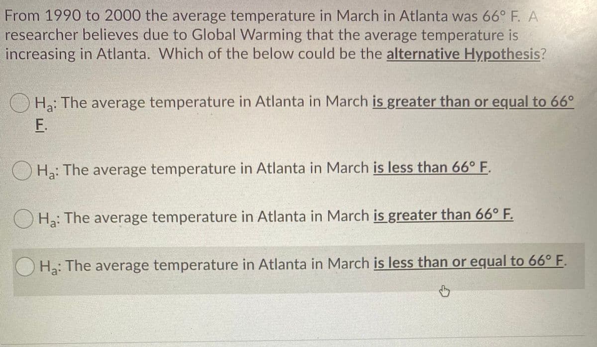 From 1990 to 2000 the average temperature in March in Atlanta was 66° F. A
researcher believes due to Global Warming that the average temperature is
increasing in Atlanta. Which of the below could be the alternative Hypothesis?
O H: The average temperature in Atlanta in March is greater than or equal to 66°
F.
O H: The average temperature in Atlanta in March is less than 66° F.
O H3: The average temperature in Atlanta in March is greater than 66° F.
H3: The average temperature in Atlanta in March is less than or equal to 66° F.
