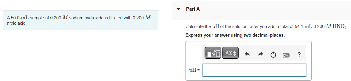 A 50.0-mL sample of 0.200 M sodium hydroxide is titrated with 0.200 M
nitric acid.
Part A
Calculate the pH of the solution, after you add a total of 54.1 mL 0.200 M HNO3.
Express your answer using two decimal places.
ΜΕ ΑΣΦ
pH =
?