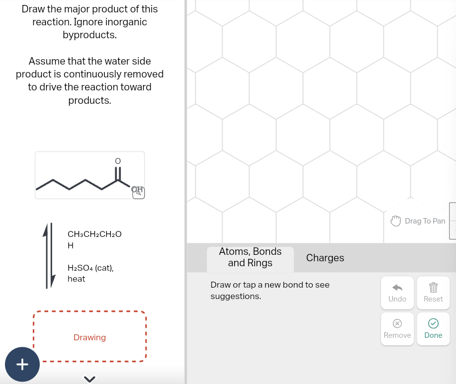 Draw the major product of this
reaction. Ignore inorganic
byproducts.
Assume that the water side
product is continuously removed
to drive the reaction toward
products.
CH3CH2CH2O
H
H2SO4 (cat),
heat
+
Drawing
>
Atoms, Bonds
and Rings
Charges
Draw or tap a new bond to see
suggestions.
Drag To Pan
Undo
Reset
Remove Done