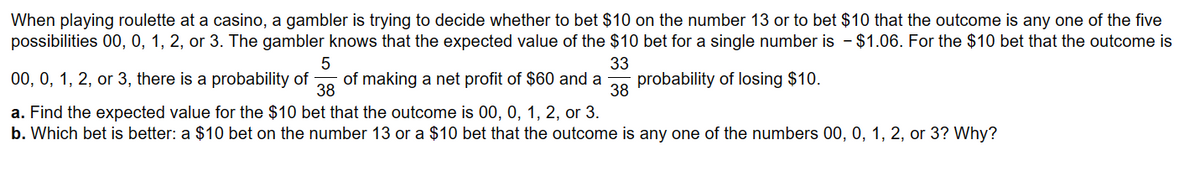 When playing roulette at a casino, a gambler is trying to decide whether to bet $10 on the number 13 or to bet $10 that the outcome is any one of the five
possibilities 00, 0, 1, 2, or 3. The gambler knows that the expected value of the $10 bet for a single number is - $1.06. For the $10 bet that the outcome is
5
33
38
00, 0, 1, 2, or 3, there is a probability of of making a net profit of $60 and a probability of losing $10.
38
a. Find the expected value for the $10 bet that the outcome is 00, 0, 1, 2, or 3.
b. Which bet is better: a $10 bet on the number 13 or a $10 bet that the outcome is any one of the numbers 00, 0, 1, 2, or 3? Why?