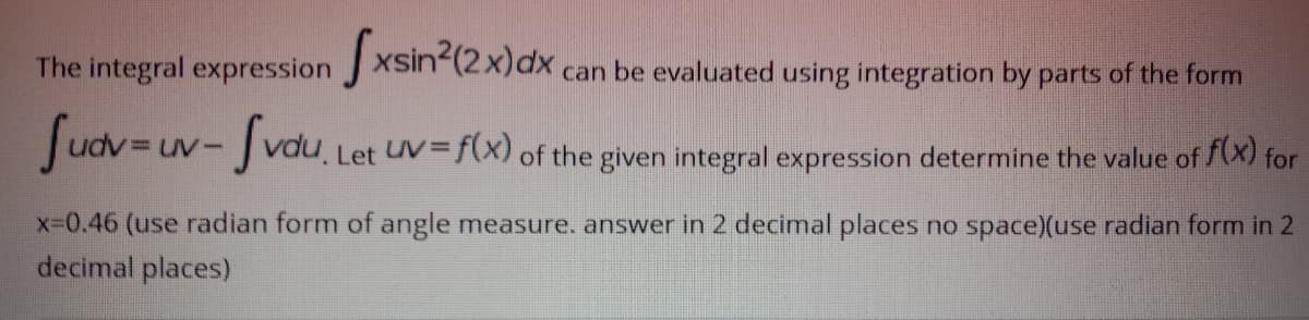 The integral expression J XSin (2x)x can be evaluated using integration by parts of the form
Sudv=uv- Jvdu,
Let UV= f(x) of the given integral expression determine the value of (X) for
X-D0.46 (use radian form of angle measure. answer in 2 decimal places no space)(use radian form in 2
decimal places)
