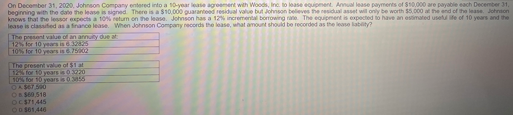 On December 31, 2020, Johnson Company entered into a 10-year lease agreement with Woods, Inc. to lease equipment. Annual lease payments of $10,000 are payable each December 31,
beginning with the date the lease is signed. There is a $10,000 guaranteed residual value but Johnson believes the residual asset will only be worth $5,000 at the end of the lease. Johnson
knows that the lessor expects a 10% return on the lease. Johnson has a 12% incremental borrowing rate. The equipment is expected to have an estimated useful life of 10 years and the
lease is classified as a finance lease. When Johnson Company records the lease, what amount should be recorded as the lease liability?
The present value of an annuity due at:
12% for 10 years is 6.32825
10% for 10 years is 6.75902
The present value of $1 at
12% for 10 years is 0.3220
10% for 10 years is 0.3855
O A. $67,590
O B. $69,518
OC $71,445
OD. $61,446