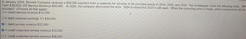 In January 2024, Bennett Company received a $36,000 payment from a customer for services to be provided evenly in 2024, 2025, and 2026. The bookkeeper made the following entry: DR
Cash $36,000; CR Service Revenue $36,000. In 2025, the company discovered the error. 2024 is closed but 2025 is still open. When the correcting entry is made, which components will be
included? (Choose all that apply)
A. credit service revenue $12,000
OB. debit retained earnings 1/1 $24,000
C. debit service revenue $12,000
D. credit unearned service revenue $12,000
OE. credit unearned service revenue $36,000