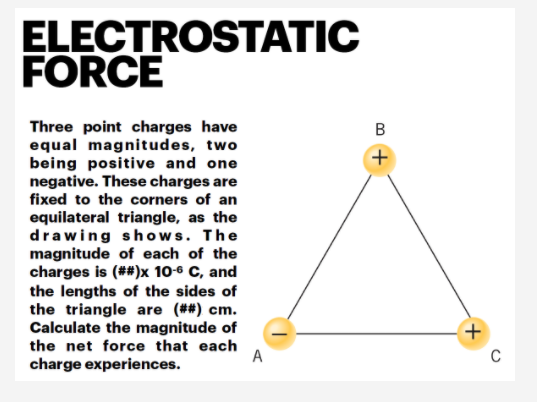 ELECTROSTATIC
FORCE
Three point charges have
equal magnitudes, two
being positive and one
negative. These charges are
fixed to the corners of an
В
equilateral triangle, as the
drawing shows. The
magnitude of each of the
charges is (##)x 10-6 C, and
the lengths of the sides of
the triangle are (##) cm.
Calculate the magnitude of
the net force that each
A
C
charge experiences.
