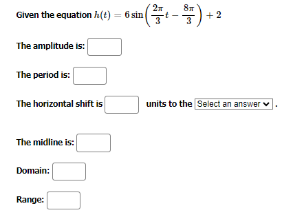 Given the equation h(t) = 6 sin
The amplitude is:
The period is:
The horizontal shift is
The midline is:
Domain:
2п 8T
n ( ²17 7+ - ³7 ) + 2
-t
3
Range:
units to the Select an answer