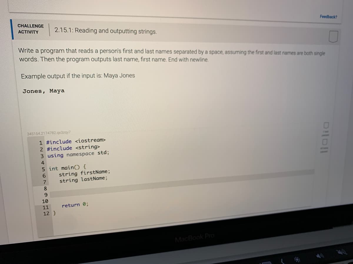 CHALLENGE
Feedback?
ACTIVITY
2.15.1: Reading and outputting strings.
Write a program that reads a person's first and last names separated by a space, assuming the first and last names are both single
words. Then the program outputs last name, first name. End with newline.
Example output if the input is: Maya Jones
Jones, Maya
345154.2174782.qx3zay7
1 #include <iostream>
2 #include <string>
3 using namespace std3;
4
5 int main) {
string firstName;
string lastName;
6.
9.
10
11
return 0;
12 }
MacBook Pro
