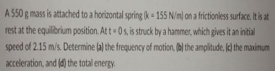 A 550 g mass is attached to a horizontal spring (k = 155 N/m) on a frictionless surface. It is at
rest at the equilibrium position. At t= 0 s, is struck by a hammer, which gives it an initial
speed of 2.15 m/s. Determine (a) the frequency of motion, (b) the amplitude, (c) the maximum
%3D
acceleration, and (d) the total energy.
