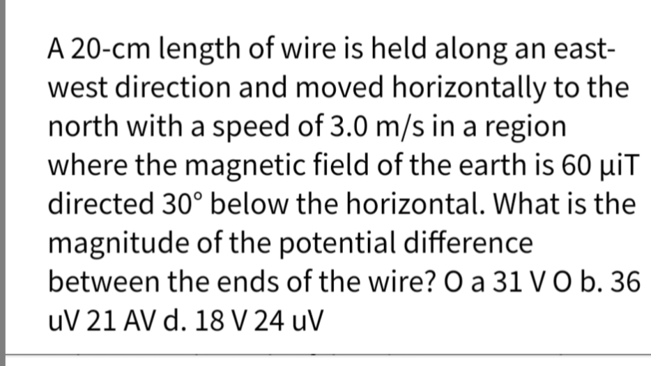 A 20-cm length of wire is held along an east-
west direction and moved horizontally to the
north with a speed of 3.0 m/s in a region
where the magnetic field of the earth is 60 µiT
directed 30° below the horizontal. What is the
magnitude of the potential difference
between the ends of the wire? O a 31 VO b. 36
uV 21 AV d. 18 V 24 uV
