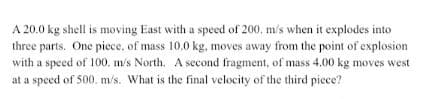 A 20.0 kg shell is moving East with a speed of 200, m/s when it explodes into
three parts. One piece, of mass 10.0 kg, moves away from the point of explosion
with a speed of 100. m/s North. A second fragment, of mass 4.00 kg moves west
at a speed of 500. m/s. What is the final velocity of the third piece?
