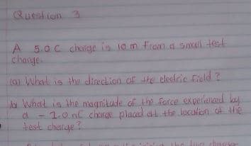 Queshian 3
A 5.0C chilge is la m fram a snall tet
charye.
to What is the direclion.of the celesiric Field ?
la What is the magnitude of the Force expeievced by
-1.0 nl charg placed at the leculen of the
test charge
