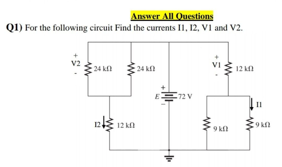 Answer All Questions
Q1) For the following circuit Find the currents I1, I2, V1 and V2.
V2
V1
24 kN
24 kN
12 kN
+
E 72 V
Il
12 kN
C9 k2
9 kN
