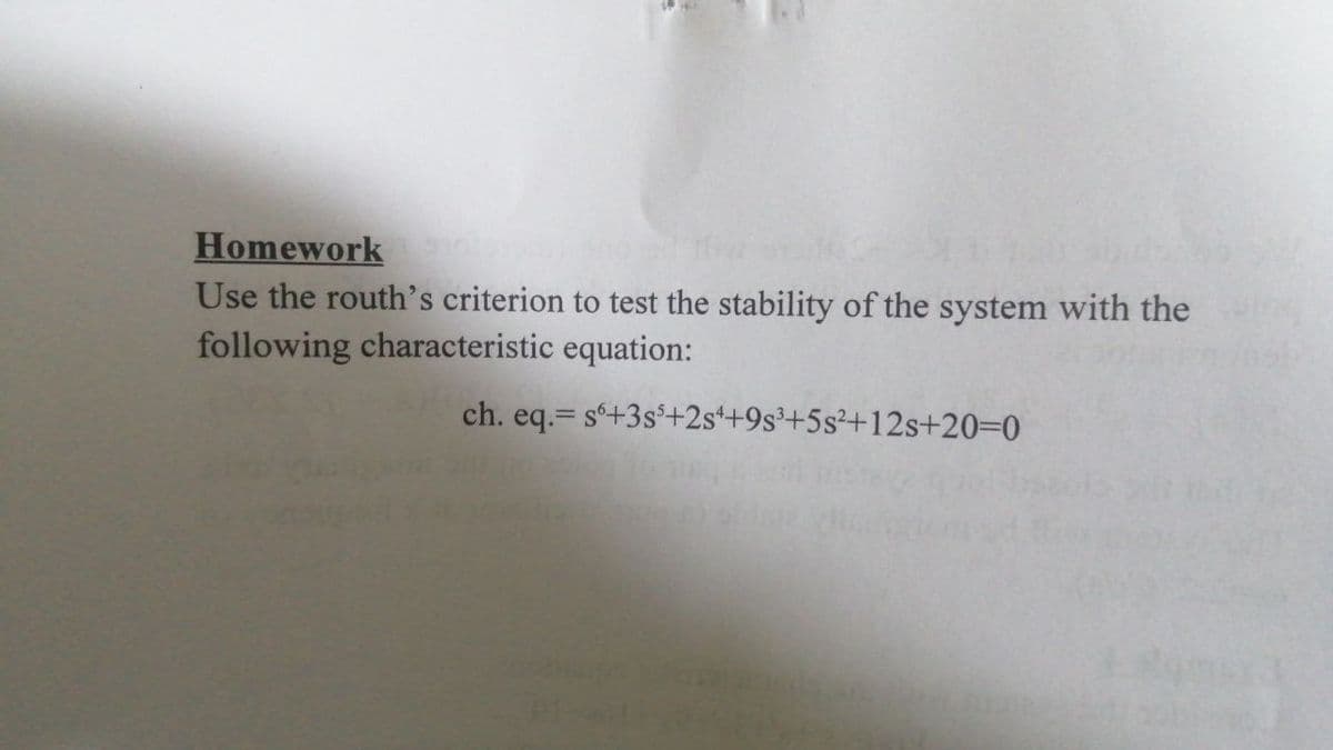 Homework
Use the routh's criterion to test the stability of the system with the
following characteristic equation:
ch. eq.= s'+3s$+2s++9s³+5s²+12s+20=0