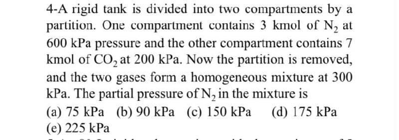 4-A rigid tank is divided into two compartments by a
partition. One compartment contains 3 kmol of N₂ at
600 kPa pressure and the other compartment contains 7
kmol of CO₂ at 200 kPa. Now the partition is removed,
and the two gases form a homogeneous mixture at 300
kPa. The partial pressure of N₂ in the mixture is
(a) 75 kPa (b) 90 kPa (c) 150 kPa (d) 175 kPa
(e) 225 kPa