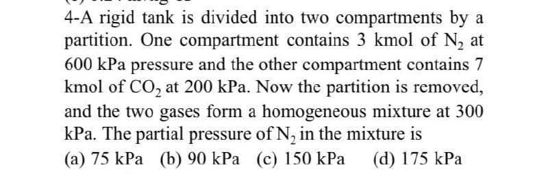 4-A rigid tank is divided into two compartments by a
partition. One compartment contains 3 kmol of N₂ at
600 kPa pressure and the other compartment contains 7
kmol of CO₂ at 200 kPa. Now the partition is removed,
and the two gases form a homogeneous mixture at 300
kPa. The partial pressure of N₂ in the mixture is
(a) 75 kPa (b) 90 kPa (c) 150 kPa (d) 175 kPa