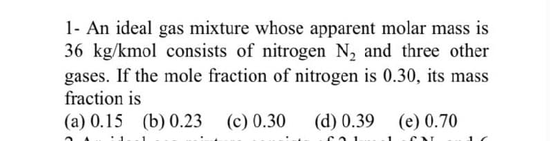 1- An ideal gas mixture whose apparent molar mass is
36 kg/kmol consists of nitrogen N₂ and three other
gases. If the mole fraction of nitrogen is 0.30, its mass
fraction is
(a) 0.15 (b) 0.23 (c) 0.30
(d) 0.39 (e) 0.70
C
1 CAL