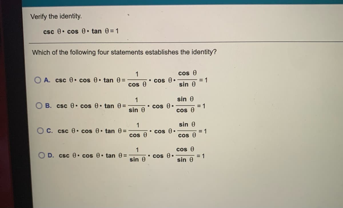 Verify the identity.
csc e• cos tan 0= 1
Which of the following four statements establishes the identity?
1
csc e• cos 0 tan 0=
cos e
= 1
sin 0
OA.
• cos A.
cos e
1
B. csc 0 cos 0 tan 0=
sin 0
• cos 0.
sin 0
= 1
cos e
1
O C. csc 0 cos 0 tan 0=
sin 0
• cos 0•
cos 0
= 1
cos 0
1
D. csc 0• cos 0• tan 0=
cos 0
• cos 0.
sin 0
= 1
sin 0
