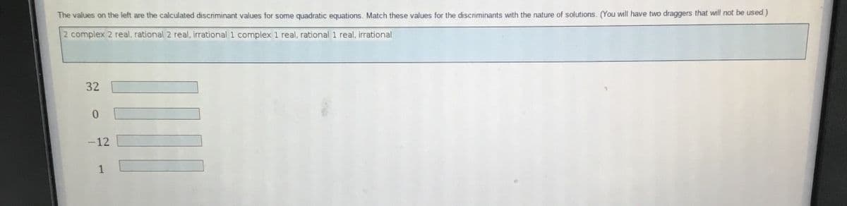 The values on the left are the calculated discriminant values for some quadratic equations. Match these values for the discriminants with the nature of solutions. (You will have two draggers that will not be used)
2 complex 2 real, rational 2 real, irrational 1 complex 1 real, rational 1 real, irrational
32
-12
