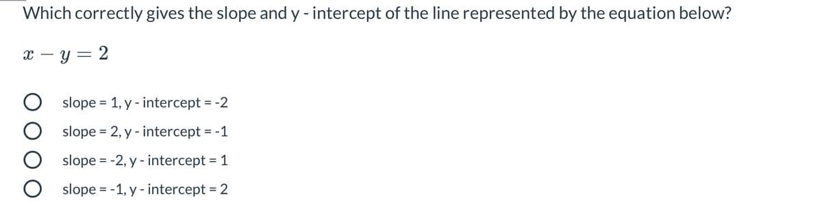 ### Slope and Y-Intercept Quiz

**Question:**
Which correctly gives the slope and y-intercept of the line represented by the equation below?

\[ x - y = 2 \]

**Answer Choices:**

1. ○ slope = 1, y-intercept = -2
2. ○ slope = 2, y-intercept = -1
3. ○ slope = -2, y-intercept = 1
4. ○ slope = -1, y-intercept = 2

**Explanation:**
To find the slope and y-intercept of the given equation \( x - y = 2 \), you need to rewrite it in the slope-intercept form \( y = mx + b \), where \( m \) is the slope and \( b \) is the y-intercept.

1. Rewrite the equation \( x - y = 2 \) as \( -y = -x + 2 \).
2. Multiply through by \( -1 \) to solve for \( y \): \( y = x - 2 \).

From this form, it is clear that the slope \( m \) is 1 and the y-intercept \( b \) is -2.

**Correct answer:** 
- slope = 1, y-intercept = -2