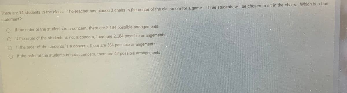 There are 14 students in the class. The teacher has placed 3 chairs in the center of the classroom for a game. Three students will be chosen to sit in the chairs. Which is a true
statement?
O If the order of the students is a concern, there are 2,184 possible arrangements.
OI f the order of the students is not a concern, there are 2,184 possible arrangements.
OI f the order of the students is a concern, there are 364 possible arrangements.
O If the order of the students is not a concern, there are 42 possible arrangements.
