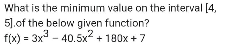 What is the minimum value on the interval [4,
5].of the below given function?
f(x) = 3x3 - 40.5x2 + 180x + 7

