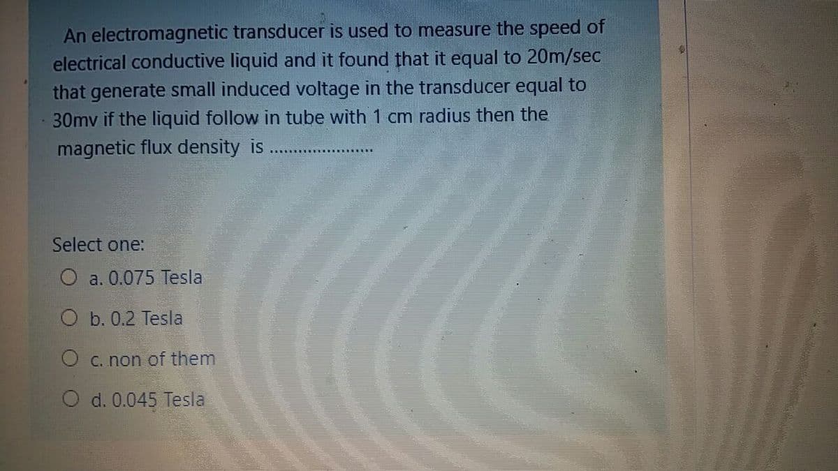 An electromagnetic transducer is used to measure the speed of
electrical conductive liquid and it found that it equal to 20m/sec
that generate small induced voltage in the transducer equal to
30mv if the liquid follow in tube with 1 cm radius then the
magnetic flux density is
Select one:
O a. 0.075 Tesla
O b. 0.2 Tesla
O C. non of them
O d. 0.045 Tesla
