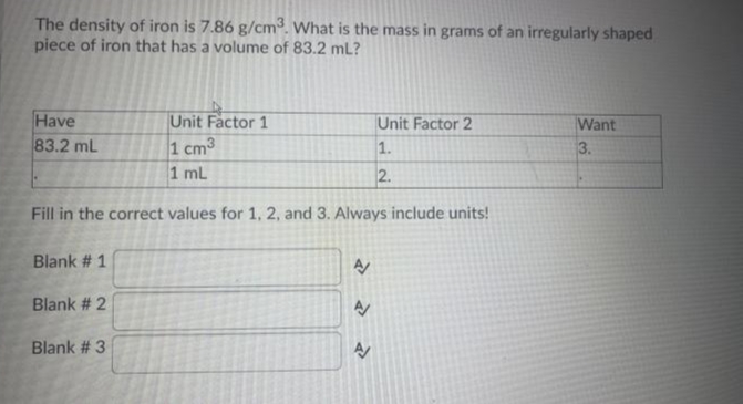 The density of iron is 7.86 g/cm. What is the mass in grams of an irregularly shaped
piece of iron that has a volume of 83.2 mL?
Have
83.2 mL
Unit Factor 1
Unit Factor 2
1.
Want
1 cm3
1 mL
3.
2.
Fill in the correct values for 1, 2, and 3. Always include units!
Blank # 1
Blank # 2
Blank # 3
