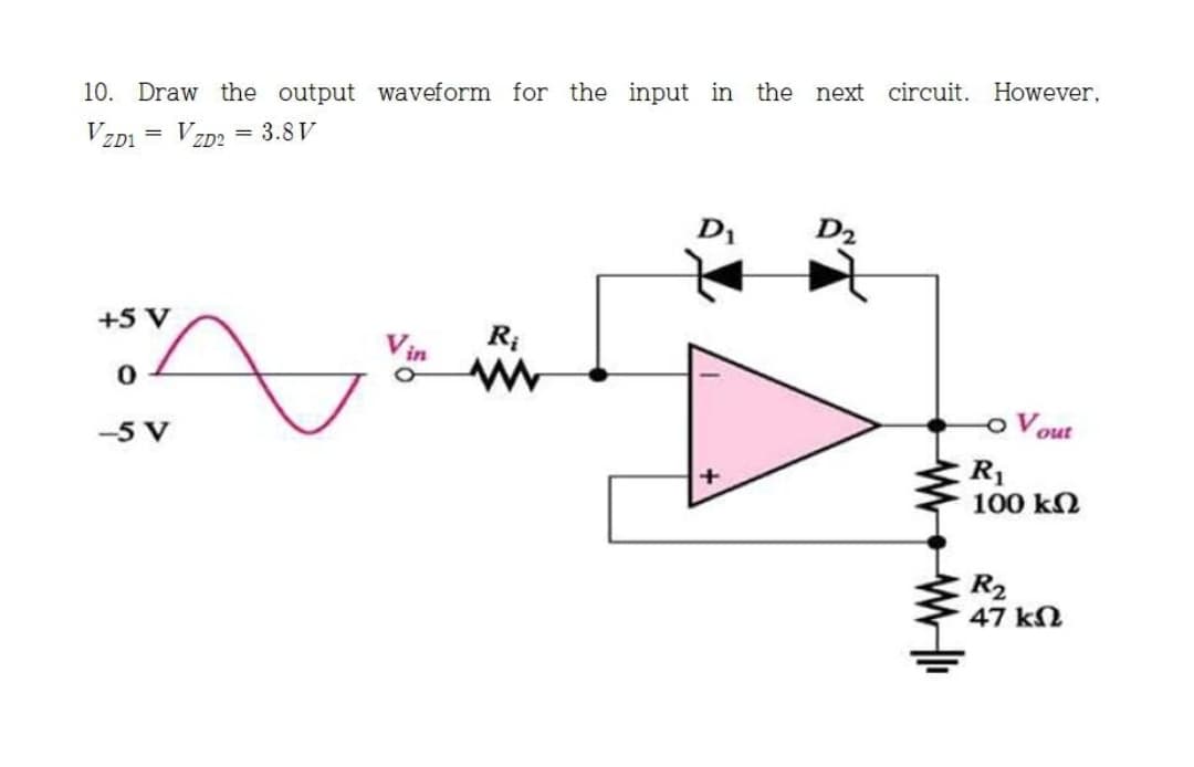 10. Draw the output waveform for the input in the next circuit. However,
V ZD1
V ZD2
= 3.8 V
D1
D2
+5 V
R;
out
R1
100 kN
-5 V
R2
47 kN
