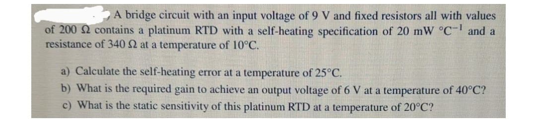 A bridge circuit with an input voltage of 9 V and fixed resistors all with values
of 200 2 contains a platinum RTD with a self-heating specification of 20 mW °C and a
resistance of 340 2 at a temperature of 10°C.
a) Calculate the self-heating error at a temperature of 25°C.
b) What is the required gain to achieve an output voltage of 6 V at a temperature of 40°C?
c) What is the static sensitivity of this platinum RTD at a temperature of 20°C?
