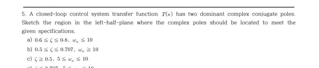 5. A closed-loop control system transfer function T(s) has two dominant complex conjugate poles.
Sketch the region in the left-half-plane where the complex poles should be located to meet the
given specifications.
a) 0.6 < 5 S0-8, w, < 10
b) 0.5 < SS0.707, w, 2 10
c) S2 0.5, 5 s w,s 10
0 707
10
