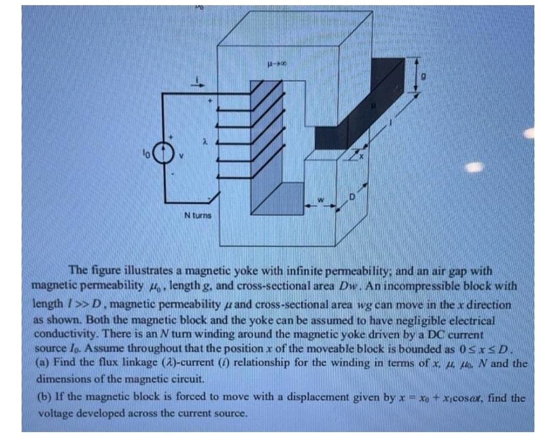 N turns
The figure illustrates a magnetic yoke with infinite permeability; and an air gap with
magnetic permeability 4, length g, and cross-sectional area Dw. An incompressible block with
length />> D, magnetic permeability u and cross-sectional area wg can move in the x direction
as shown. Both the magnetic block and the yoke can be assumed to have negligible electrical
conductivity. There is an N turn winding around the magnetic yoke driven by a DC current
source lo. Assume throughout that the position x of the moveable block is bounded as 0<x<D.
(a) Find the flux linkage (2)-current (i) relationship for the winding in terms of x, µ uo. N and the
dimensions of the magnetic circuit.
(b) If the magnetic block is forced to move with a displacement given by x = xo +xcosar, find the
voltage developed across the current source.
