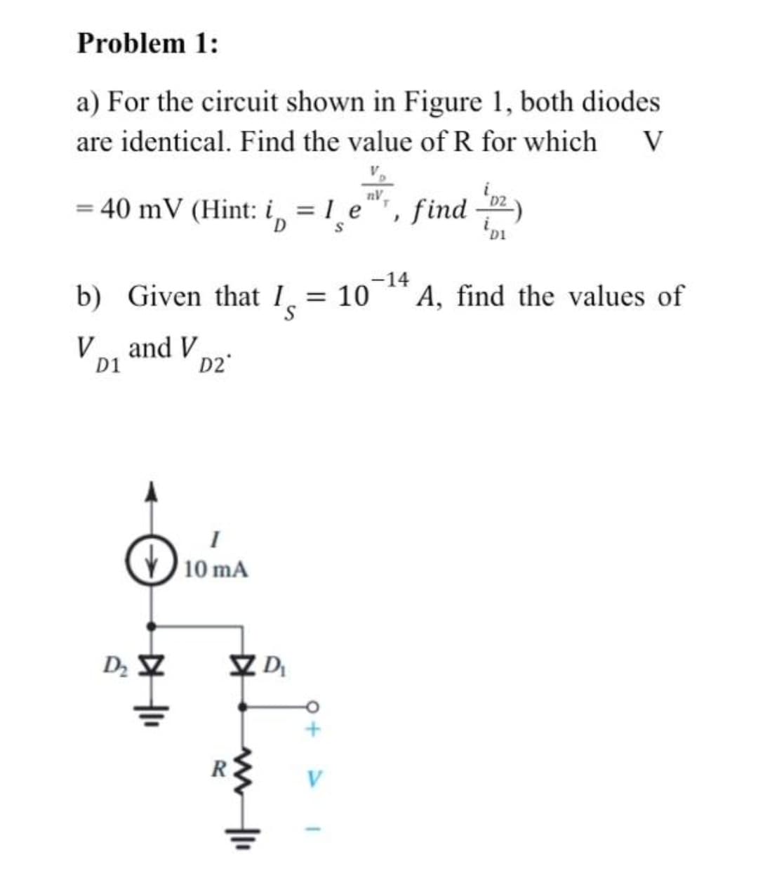 Problem 1:
a) For the circuit shown in Figure 1, both diodes
are identical. Find the value of R for which
V
nV
= 40 mV (Hint: i, = 1 e"", find
'D1
-14
b) Given that 1.
= 10
A, find the values of
V and V
D1
D2
10 mA
D
V
