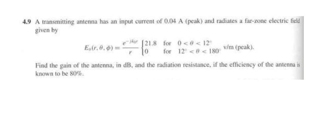 4.9 A transmitting antenna has an input current of 0.04 A (peak) and radiates a far-zone electric field
given by
[21.8 for 0<0 < 12
for 12 <0 < 180 V/m (peak).
ejkor
E (r. 0.) =
Find the gain of the antenna, in dB, and the radiation resistance, if the efficiency of the antenna iš
known to be 80%.
