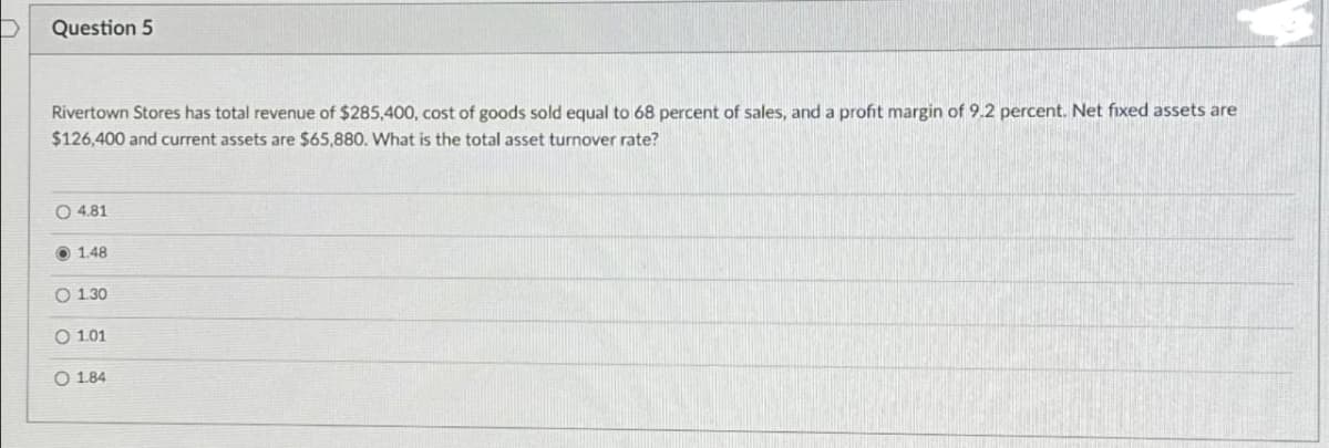 Question 5
Rivertown Stores has total revenue of $285,400, cost of goods sold equal to 68 percent of sales, and a profit margin of 9.2 percent. Net fixed assets are
$126,400 and current assets are $65,880. What is the total asset turnover rate?
O4.81
1.48
O 1.30
O 1.01
O 1.84