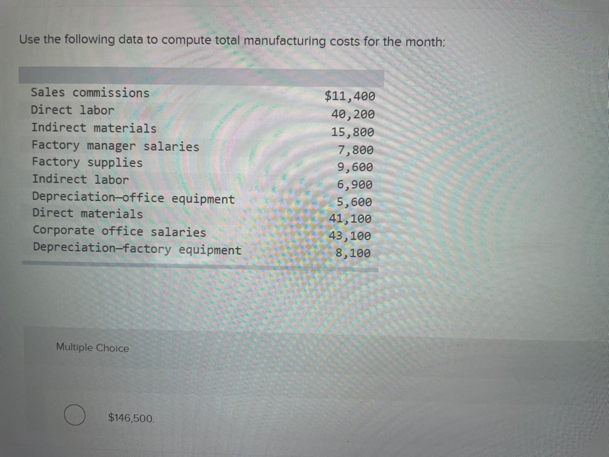 ### Computing Total Manufacturing Costs

To compute total manufacturing costs for the month, we'll utilize the provided data. The costs are broken down into various categories:

- **Sales Commissions**: $11,400
- **Direct Labor**: $40,200
- **Indirect Materials**: $15,800
- **Factory Manager Salaries**: $7,800
- **Factory Supplies**: $9,600
- **Indirect Labor**: $6,900
- **Depreciation—Office Equipment**: $5,600
- **Direct Materials**: $41,100
- **Corporate Office Salaries**: $43,100
- **Depreciation—Factory Equipment**: $8,100

We'll identify and sum up the relevant manufacturing costs, which typically include:
- Direct Labor
- Direct Materials
- Factory-related costs (Factory Manager Salaries, Factory Supplies, Indirect Labor, Depreciation—Factory Equipment)

Other costs such as sales commissions, corporate office salaries, and depreciation of office equipment are not part of the manufacturing cost but are considered selling, administrative, or overhead expenses.

### Detailed Breakdown:
1. **Direct Labor**: $40,200
2. **Direct Materials**: $41,100
3. **Factory Manager Salaries**: $7,800
4. **Factory Supplies**: $9,600
5. **Indirect Labor**: $6,900
6. **Depreciation—Factory Equipment**: $8,100

### Calculation:
Total Manufacturing Cost = Direct Labor + Direct Materials + Factory Manager Salaries + Factory Supplies + Indirect Labor + Depreciation—Factory Equipment

Total Manufacturing Cost = $40,200 + $41,100 + $7,800 + $9,600 + $6,900 + $8,100

Total Manufacturing Cost = $113,700

### Conclusion:
The total manufacturing costs for the month are $113,700.

#### Note:
This figure doesn't include costs associated with sales, general and administrative expenses, or office equipment depreciation, which are calculated separately for a comprehensive understanding of total expenses.