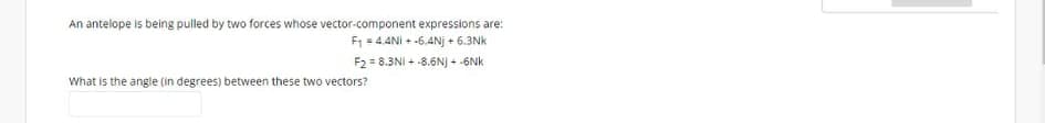 An antelope is being pulled by two forces whose vector-component expressions are:
F1 = 4.4NI + -6.4Nj + 6.3Nk
F2 = 8.3NI + -8.6N) + -6Nk
What is the angle (in degrees) between these two vectors?
