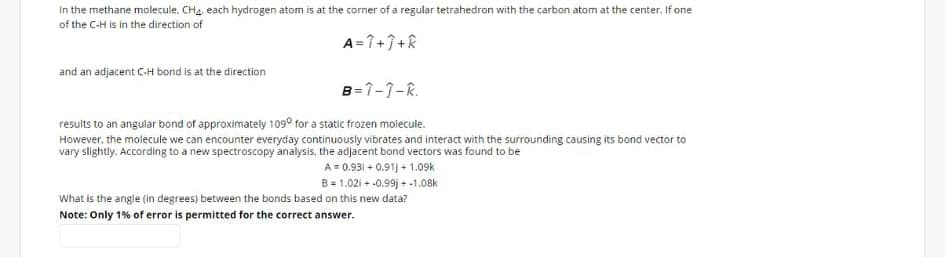 In the methane molecule. CHa, each hydrogen atom is at the corner of a regular tetrahedron with the carbon atom at the center. If one
of the C-H is in the direction of
A =7+7+k
and an adjacent C-H bond is at the direction
B=1-1-R.
results to an angular bond of approximately 109° for a static frozen molecule.
However, the molecule we can encounter everyday continuously vibrates and interact with the surrounding causing its bond vector to
vary slightly. According to a new spectroscopy analysis, the adjacent bond vectors was found to be
A = 0.931 + 0.91) + 1.09k
B= 1.02i - -0.99j + -1.08k
What is the angle (in degrees) between the bonds based on this new data?
Note: Only 1% of error is permitted for the correct answer.
