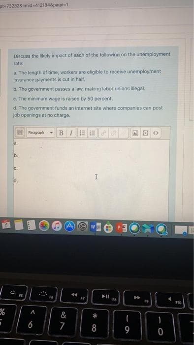 pt=73232&cmid=4121848page=1
Discuss the likely impact of each of the following on the unemployment
rate:
a. The length of time, workers are eligible to receive unemployment
insurance payments is cut in half.
b. The government passes a law, making labor unions illegal.
c. The minimum wage is raised by 50 percent.
d. The government funds an Internet site where companies can post
job openings at no charge.
Paragraph
- BIE E
a.
b.
c.
d.
FS
44
F8
F10
&
6
7
8
9
