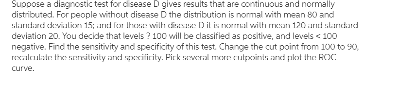 Suppose a diagnostic test for disease D gives results that are continuous and normally
distributed. For people without disease D the distribution is normal with mean 80 and
standard deviation 15; and for those with disease D it is normal with mean 120 and standard
deviation 20. You decide that levels ? 100 will be classified as positive, and levels < 100
negative. Find the sensitivity and specificity of this test. Change the cut point from 100 to 90,
recalculate the sensitivity and specificity. Pick several more cutpoints and plot the ROC
curve.
