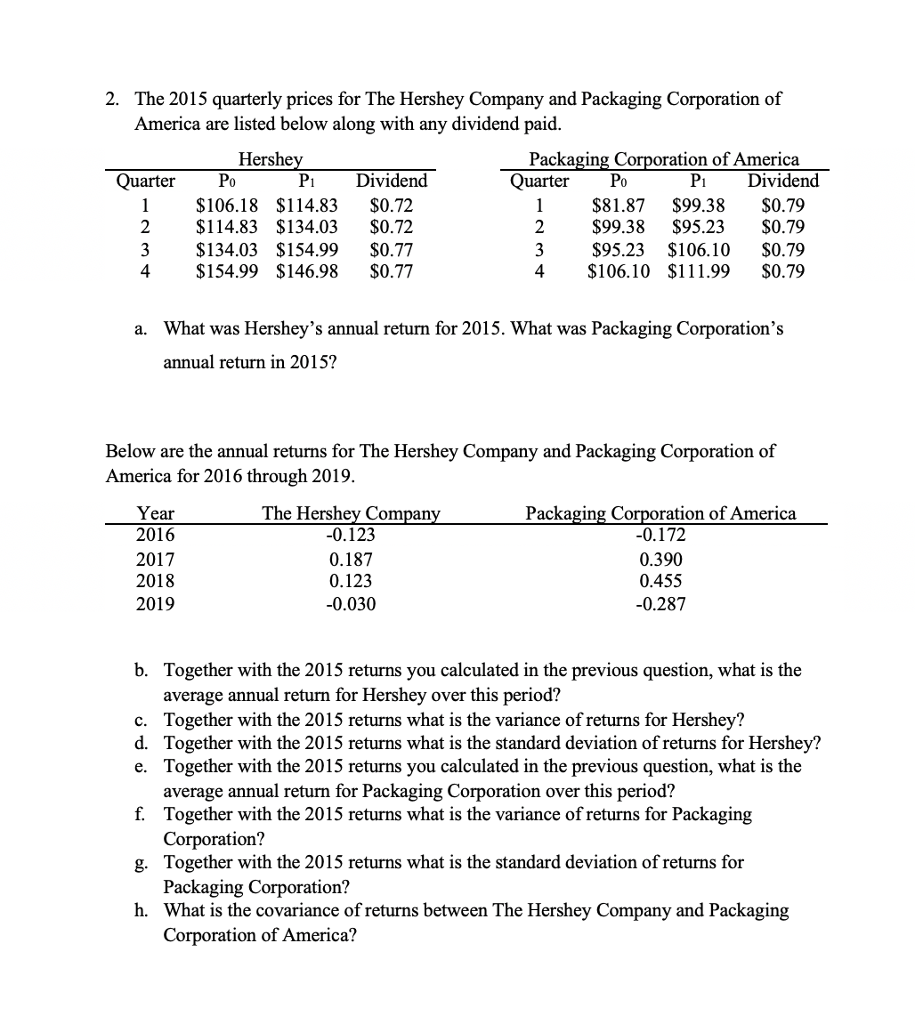 2. The 2015 quarterly prices for The Hershey Company and Packaging Corporation of
America are listed below along with any dividend paid.
Hershey
Po
P1
Packaging Corporation of America
Po
P1
Quarter
Dividend
Quarter
Dividend
$106.18 $114.83
$114.83 $134.03
$134.03
$0.72
$0.72
$81.87
$99.38
$99.38
$95.23
$95.23
$106.10
$106.10 $111.99
$0.79
$0.79
$0.79
$0.79
1
1
2
2
$154.99
$154.99 $146.98
$0.77
$0.77
3
3
4
4
a. What was Hershey's annual return for 2015. What was Packaging Corporation's
annual return in 2015?
Below are the annual returns for The Hershey Company and Packaging Corporation of
America for 2016 through 2019.
Year
2016
The Hershey Company
Packaging Corporation of America
-0.172
-0.123
0.187
0.123
2017
0.390
2018
0.455
2019
-0.030
-0.287
b. Together with the 2015 returns you calculated in the previous question, what is the
average annual return for Hershey over this period?
c. Together with the 2015 returns what is the variance of returns for Hershey?
d. Together with the 2015 returns what is the standard deviation of returns for Hershey?
e. Together with the 2015 returns you calculated in the previous question, what is the
average annual return for Packaging Corporation over this period?
f. Together with the 2015 returns what is the variance of returns for Packaging
Corporation?
g. Together with the 2015 returns what is the standard deviation of returns for
Packaging Corporation?
h. What is the covariance of returns between The Hershey Company and Packaging
Corporation of America?
