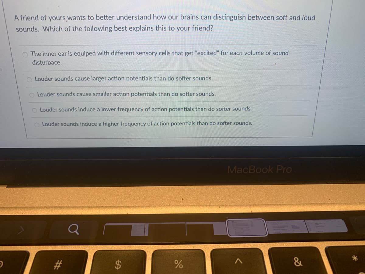 A friend of yours wants to better understand how our brains can distinguish between soft and loud
sounds. Which of the following best explains this to your friend?
O The inner ear is equiped with different sensory cells that get "excited" for each volume of sound
disturbace.
O Louder sounds cause larger action potentials than do softer sounds.
Louder sounds cause smaller action potentials than do softer sounds.
O Louder sounds induce a lower frequency of action potentials than do softer sounds.
O Louder sounds induce a higher frequency of action potentials than do softer sounds.
MacBook Pro
#3
$
&
%24
