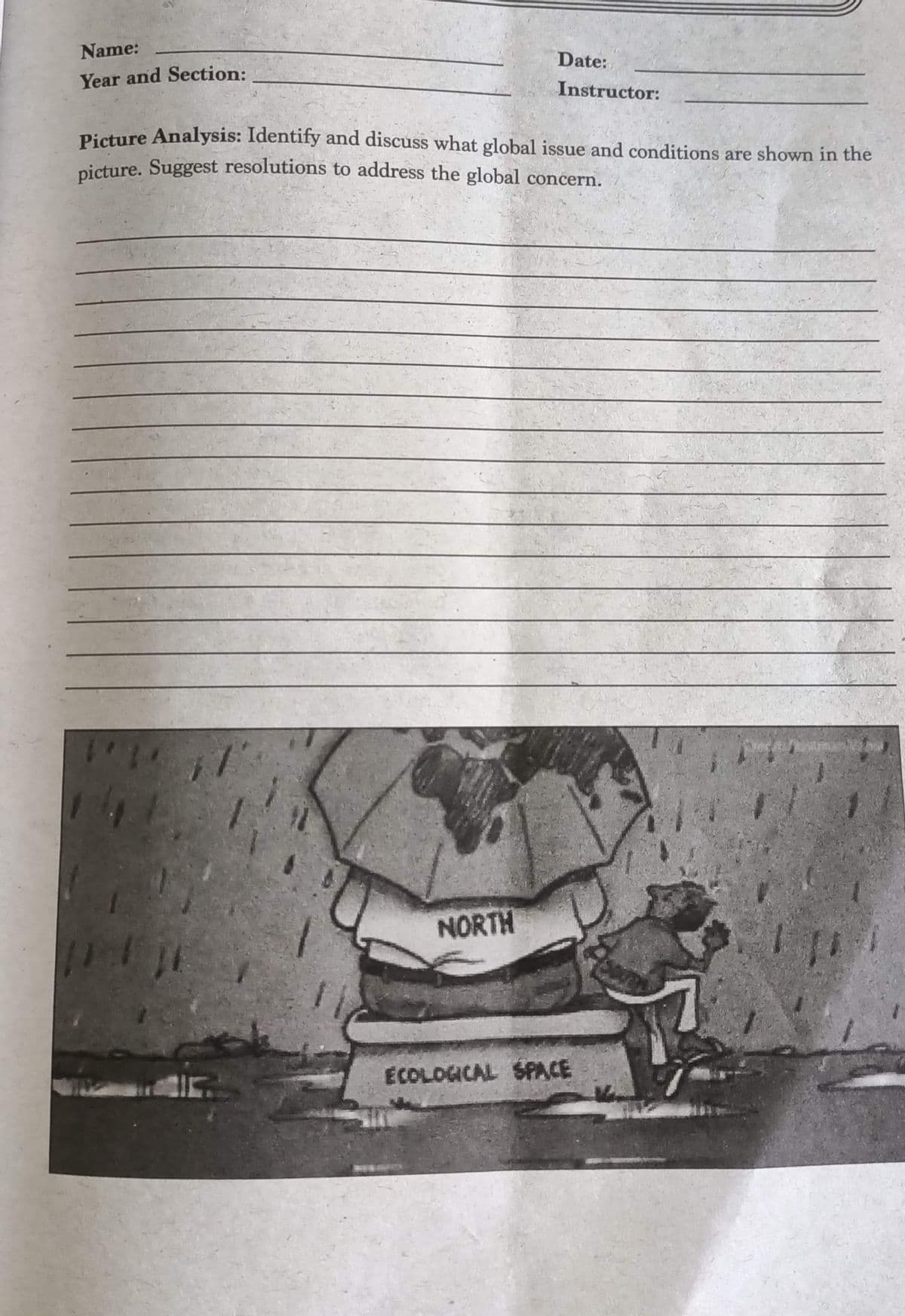 Name:
Date:
Year and Section:
Instructor:
Picture Analysis: Identify and discuss what global issue and conditions are shown in the
nicture. Suggest resolutions to address the global concern.
NORTH
ECOLOGICAL SPACE
