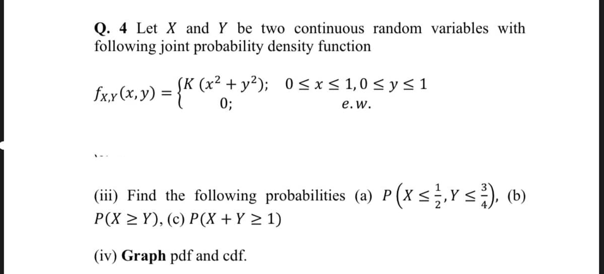 Q. 4 Let X and Y be two continuous random variables with
following joint probability density function
fx.y(x,y) = {K (x² +y²); 0<x < 1, 0 < y < 1
0;
е. w.
(iii) Find the following probabilities (a) P(X <;,Y<), (b)
P(X > Y), (c) P(X + Y > 1)
(iv) Graph pdf and cdf.
