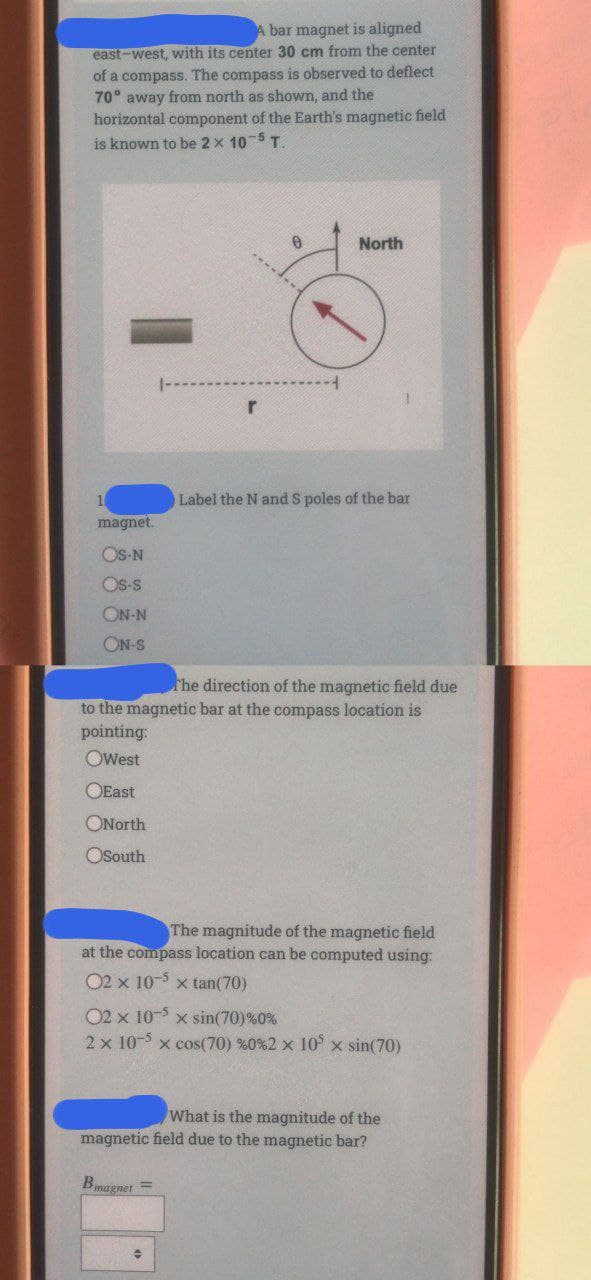 A bar magnet is aligned
east-west, with its center 30 cm from the center
of a compass. The compass is observed to deflect
70° away from north as shown, and the
horizontal component of the Earth's magnetic field
is known to be 2 x 105 T.
North
Label the N and S poles of the bar
magnet.
OS-N
Os-s
ON-N
ON-S
he direction of the magnetic field due
to the magnetic bar at the compass location is
pointing:
OWest
OEast
ONorth
OSouth
The magnitude of the magnetic field
at the compass location can be computed using:
02 x 10-5 x tan(70)
02 x 10- x sin(70)%0%
2 x 10- x cos(70) %0%2 x 10 x sin(70)
What is the magnitude of the
magnetic field due to the magnetic bar?
Bmagnet =
